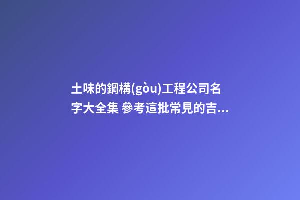 土味的鋼構(gòu)工程公司名字大全集 參考這批常見的吉名